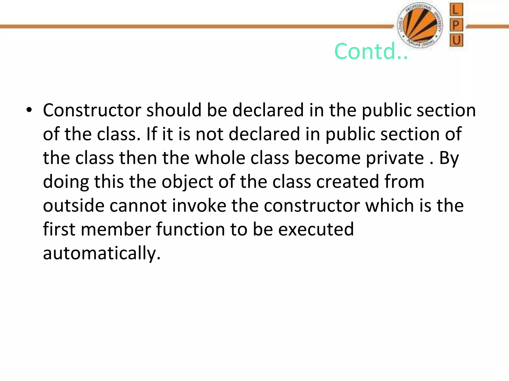 Contd..
• Constructor should be declared in the public section
of the class. If it is not declared in public section of
the class then the whole class become private . By
doing this the object of the class created from
outside cannot invoke the constructor which is the
first member function to be executed
automatically.
 