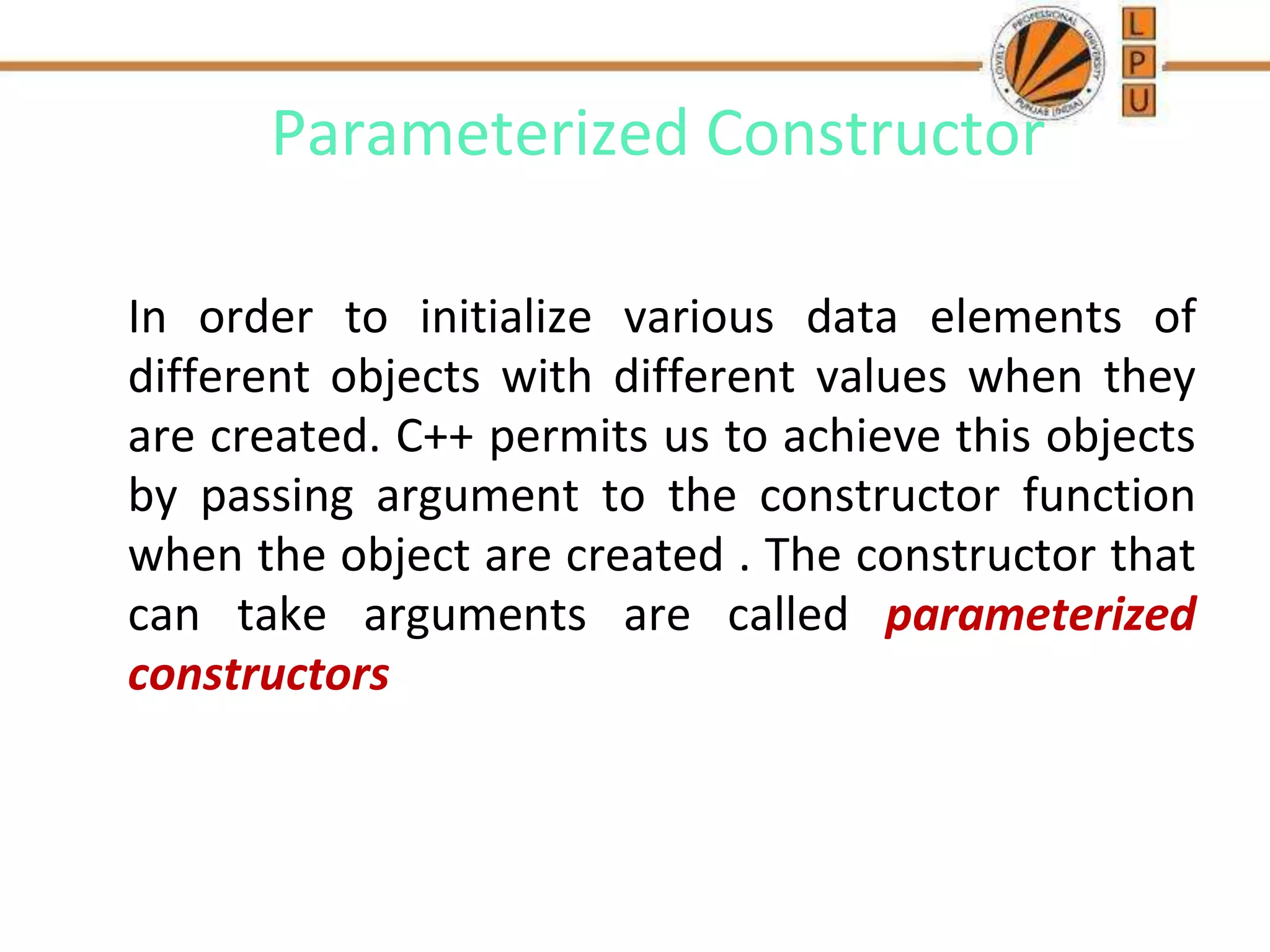 Parameterized Constructor
In order to initialize various data elements of
different objects with different values when they
are created. C++ permits us to achieve this objects
by passing argument to the constructor function
when the object are created . The constructor that
can take arguments are called parameterized
constructors
 