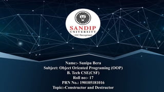 Name:- Sunipa Bera
Subject: Object Oriented Programing (OOP)
B. Tech CSE(CSF)
Roll no:- 17
PRN No.: 190105181016
Topic:-Constructor and Destructor
 