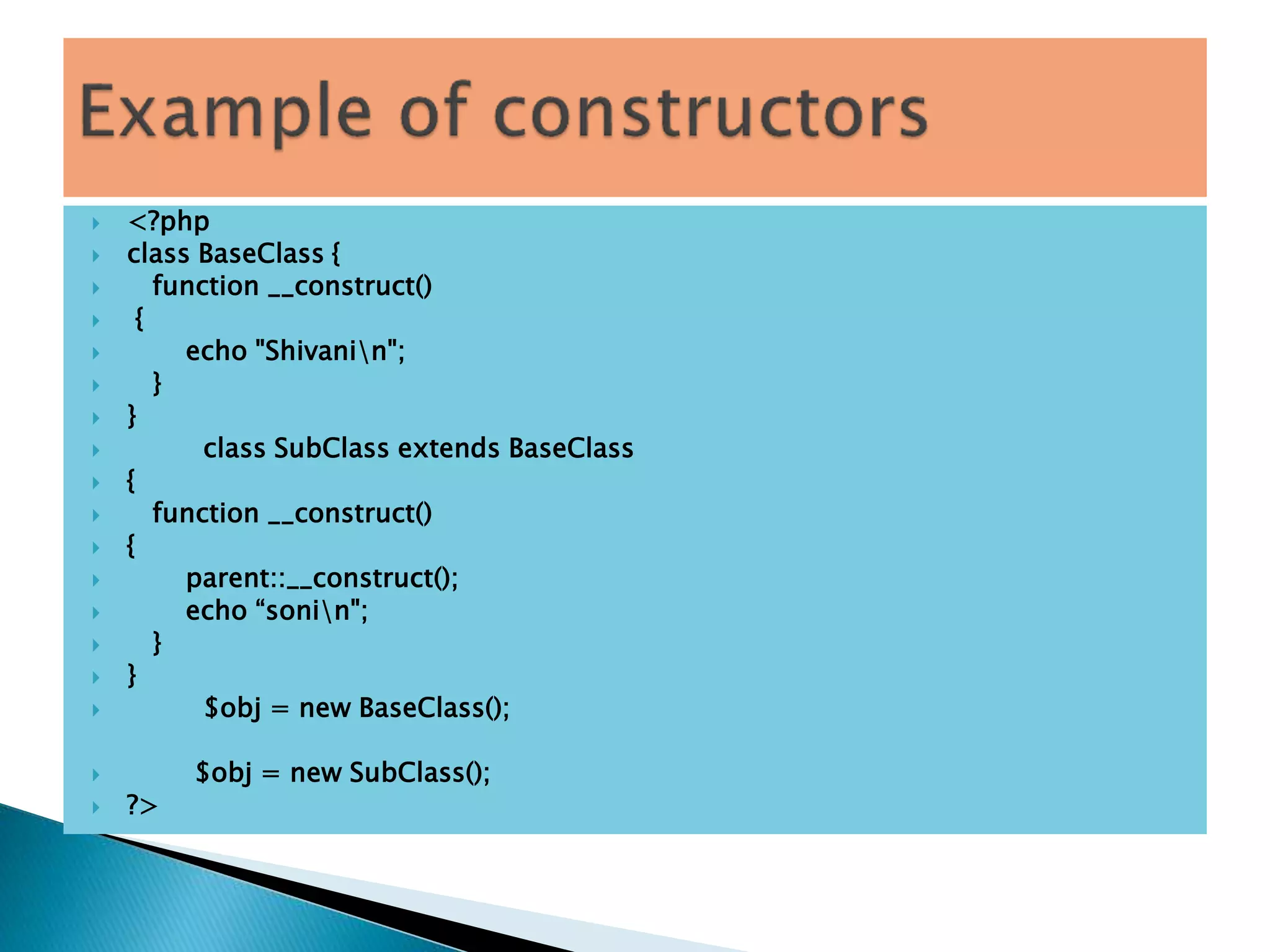 <?php
 class BaseClass {
 function __construct()
 {
 echo "Shivanin";
 }
 }
 class SubClass extends BaseClass
 {
 function __construct()
 {
 parent::__construct();
 echo “sonin";
 }
 }
 $obj = new BaseClass();
 $obj = new SubClass();
 ?>
 