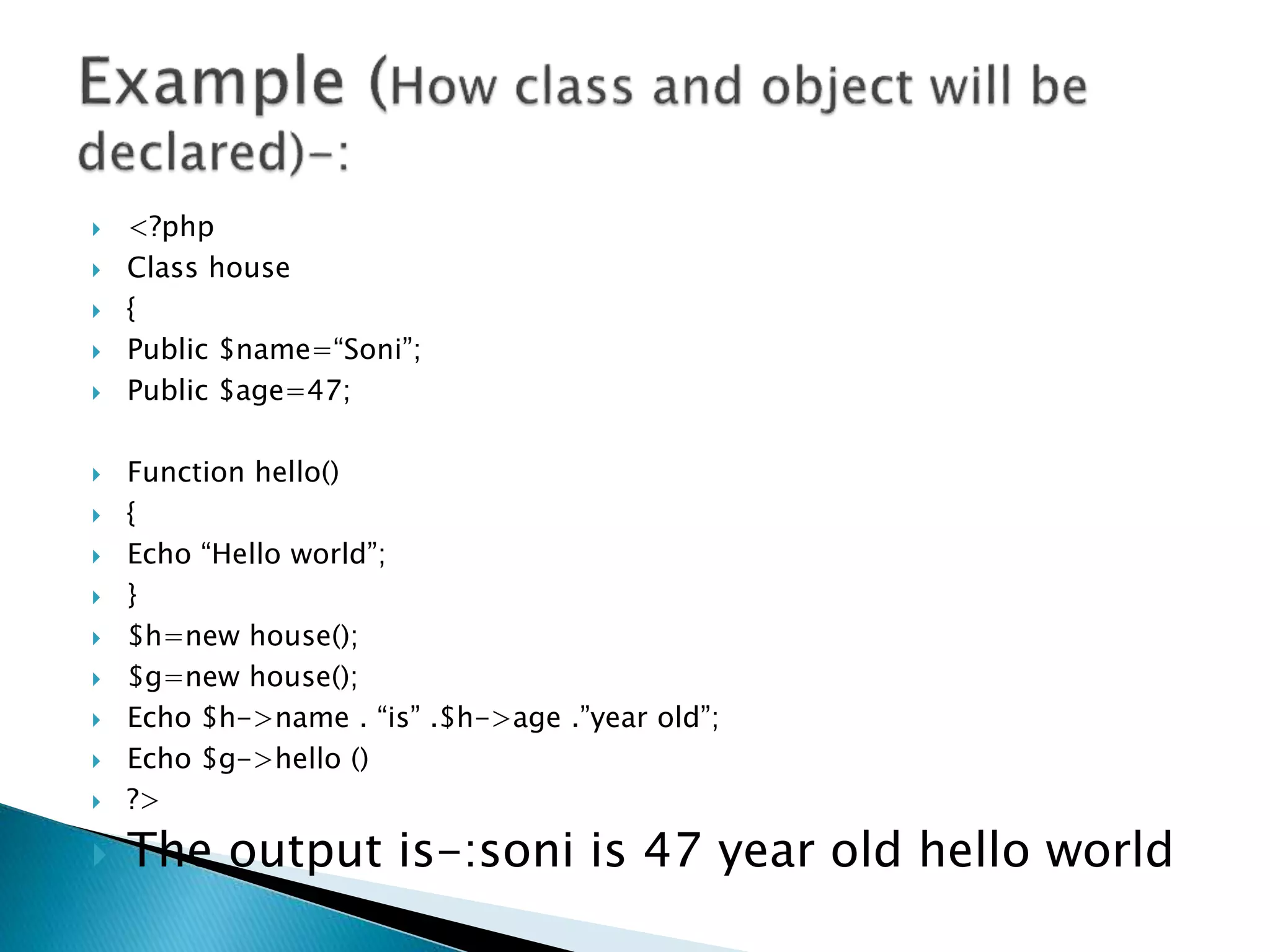  <?php
 Class house
 {
 Public $name=“Soni”;
 Public $age=47;
 Function hello()
 {
 Echo “Hello world”;
 }
 $h=new house();
 $g=new house();
 Echo $h->name . “is” .$h->age .”year old”;
 Echo $g->hello ()
 ?>
 The output is-:soni is 47 year old hello world
 