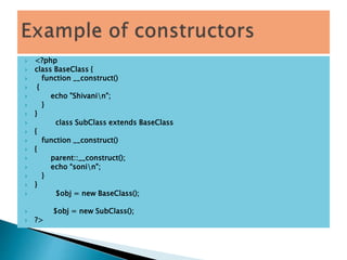  <?php
 class BaseClass {
 function __construct()
 {
 echo "Shivanin";
 }
 }
 class SubClass extends BaseClass
 {
 function __construct()
 {
 parent::__construct();
 echo “sonin";
 }
 }
 $obj = new BaseClass();
 $obj = new SubClass();
 ?>
 