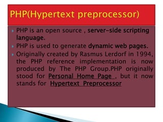  PHP is an open source , server-side scripting
language.
 PHP is used to generate dynamic web pages.
 Originally created by Rasmus Lerdorf in 1994,
the PHP reference implementation is now
produced by The PHP Group.PHP originally
stood for Personal Home Page , but it now
stands for Hypertext Preprocessor
 