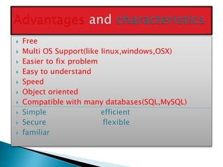  Free
 Multi OS Support(like linux,windows,OSX)
 Easier to fix problem
 Easy to understand
 Speed
 Object oriented
 Compatible with many databases(SQL,MySQL)
 Simple efficient
 Secure flexible
 familiar
 