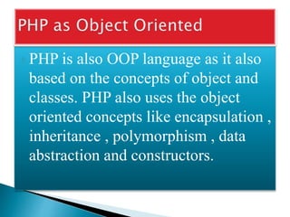  PHP is also OOP language as it also
based on the concepts of object and
classes. PHP also uses the object
oriented concepts like encapsulation ,
inheritance , polymorphism , data
abstraction and constructors.
 