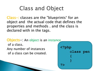 Class-: classes are the "blueprints“ for an
object and the actual code that defines the
properties and methods . and the class is
declared with in the tags.
Objects-: An object is an instance
of a class.
Any number of instances
of a class can be created.
<?php
class pen
{
}
?>
 