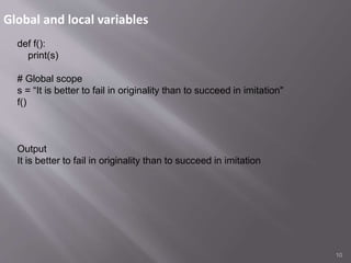 Global and local variables
10
def f():
print(s)
# Global scope
s = “It is better to fail in originality than to succeed in imitation"
f()
Output
It is better to fail in originality than to succeed in imitation
 