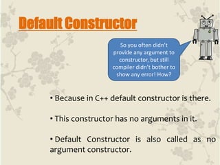 Default Constructor
• Because in C++ default constructor is there.
• This constructor has no arguments in it.
• Default Constructor is also called as no
argument constructor.
So you often didn’t
provide any argument to
constructor, but still
compiler didn’t bother to
show any error! How?
 