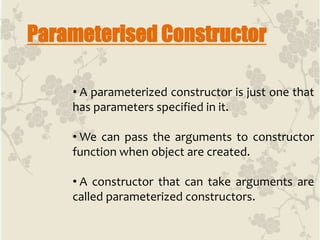Parameterised Constructor
• A parameterized constructor is just one that
has parameters specified in it.
• We can pass the arguments to constructor
function when object are created.
• A constructor that can take arguments are
called parameterized constructors.
 
