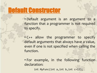 Default Constructor
• Default argument is an argument to a
function that a programmer is not required
to specify.
• C++ allow the programmer to specify
default arguments that always have a value,
even if one is not specified when calling the
function.
• For example, in the following function
declaration:
int MyFunc(int a,int b,int c=12);
 