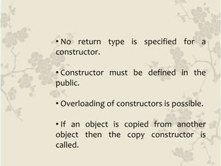 • No return type is specified for a
constructor.
• Constructor must be defined in the
public.
• Overloading of constructors is possible.
• If an object is copied from another
object then the copy constructor is
called.
 