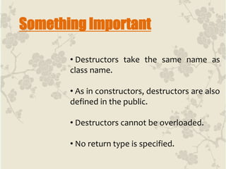 Something Important
• Destructors take the same name as
class name.
• As in constructors, destructors are also
defined in the public.
• Destructors cannot be overloaded.
• No return type is specified.
 