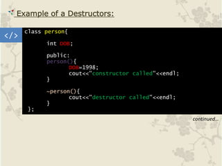 </>
Example of a Destructors:
class person{
int DOB;
public:
person(){
DOB=1998;
cout<<"constructor called"<<endl;
}
~person(){
cout<<"destructor called"<<endl;
}
};
continued…
 