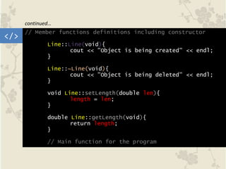 // Member functions definitions including constructor
Line::Line(void){
cout << "Object is being created" << endl;
}
Line::~Line(void){
cout << "Object is being deleted" << endl;
}
void Line::setLength(double len){
length = len;
}
double Line::getLength(void){
return length;
}
// Main function for the program
</>
continued…
 