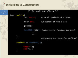 </>
Initialising a Constructor:
/* Outside the Class */
class twelfth{
int total; //Total twelfth of student
char sec; //Section of the class
public:
twelfth(void); //Constructor Function Declared
---
---
};
//Constructor Function Defined
twelfth :: twelfth( ){
total=50;
sec=‘A’;
}
 