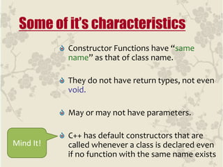 Constructor Functions have “same
name” as that of class name.
They do not have return types, not even
void.
May or may not have parameters.
C++ has default constructors that are
called whenever a class is declared even
if no function with the same name exists
Some of it’s characteristics
Mind It!
 