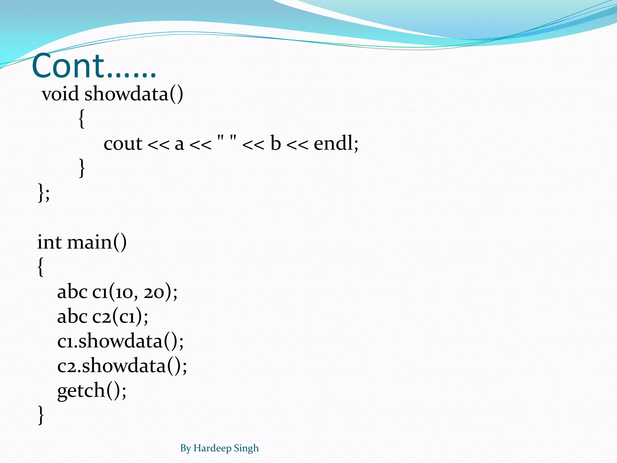 Cont……
void showdata()
{
cout << a << " " << b << endl;
}
};
int main()
{
abc c1(10, 20);
abc c2(c1);
c1.showdata();
c2.showdata();
getch();
}
By Hardeep Singh
 