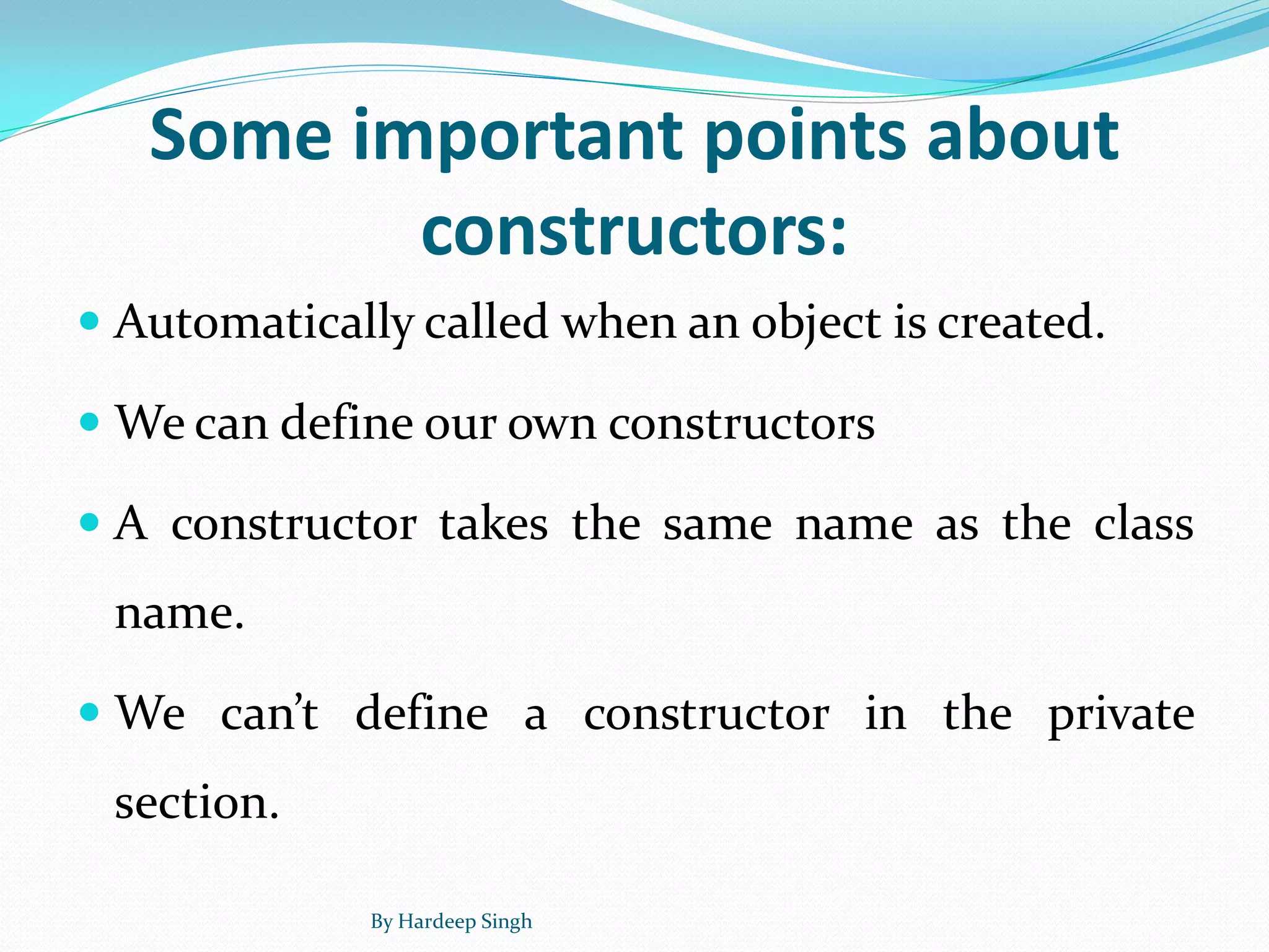 Some important points about
constructors:
 Automatically called when an object is created.
 We can define our own constructors
 A constructor takes the same name as the class
name.
 We can’t define a constructor in the private
section.
By Hardeep Singh
 