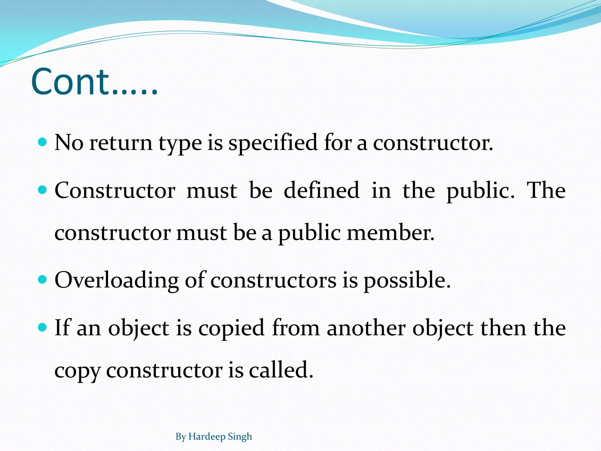 Cont…..
 No return type is specified for a constructor.
 Constructor must be defined in the public. The
constructor must be a public member.
 Overloading of constructors is possible.
 If an object is copied from another object then the
copy constructor is called.
By Hardeep Singh
 