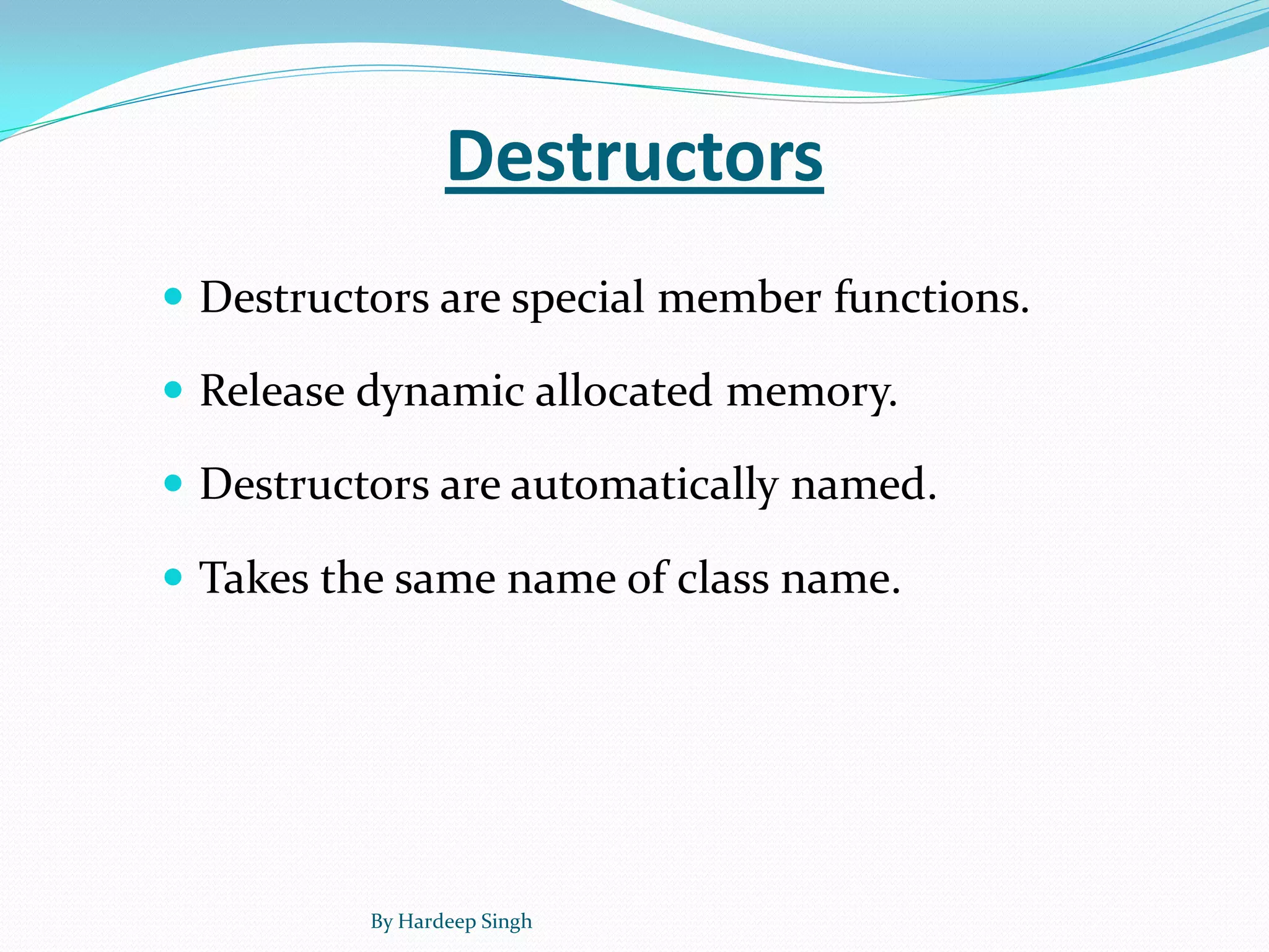 Destructors
 Destructors are special member functions.
 Release dynamic allocated memory.
 Destructors are automatically named.
 Takes the same name of class name.
By Hardeep Singh
 