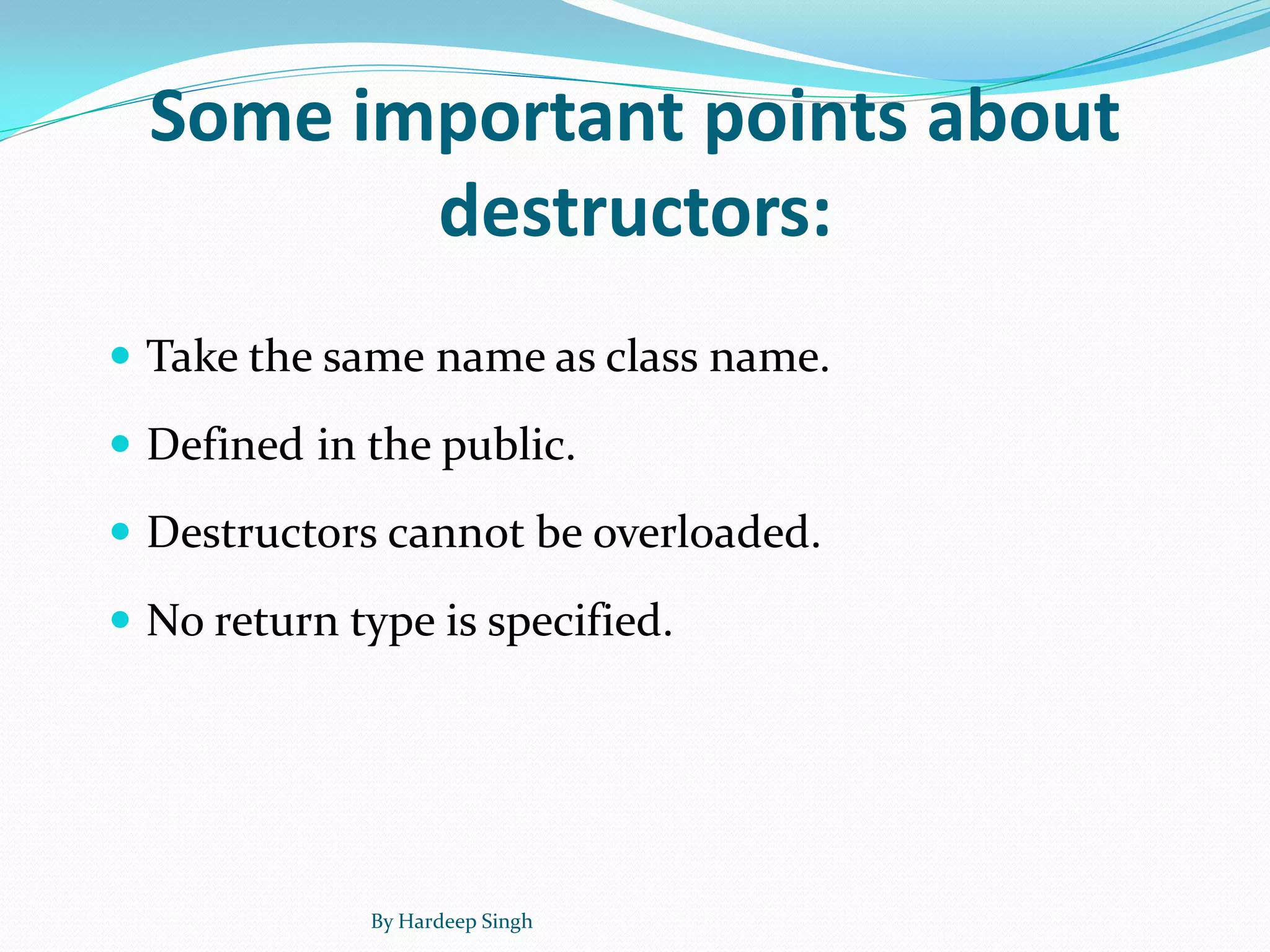 Some important points about
destructors:
 Take the same name as class name.
 Defined in the public.
 Destructors cannot be overloaded.
 No return type is specified.
By Hardeep Singh
 