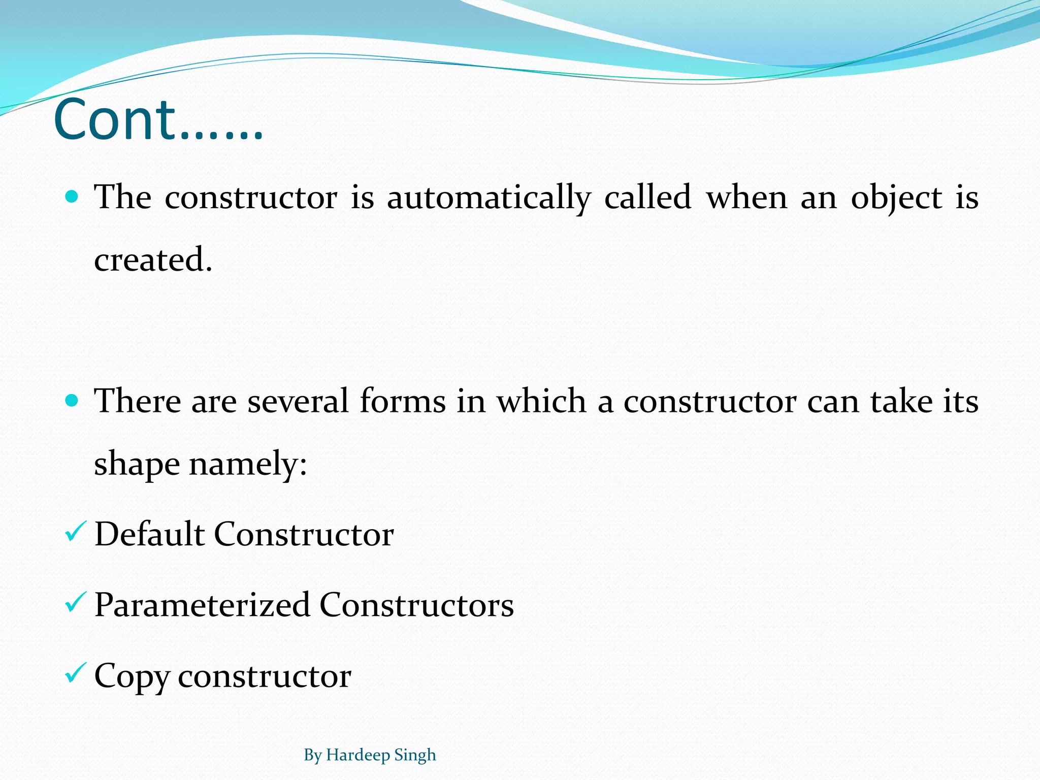 Cont……
 The constructor is automatically called when an object is
created.
 There are several forms in which a constructor can take its
shape namely:
 Default Constructor
 Parameterized Constructors
 Copy constructor
By Hardeep Singh
 