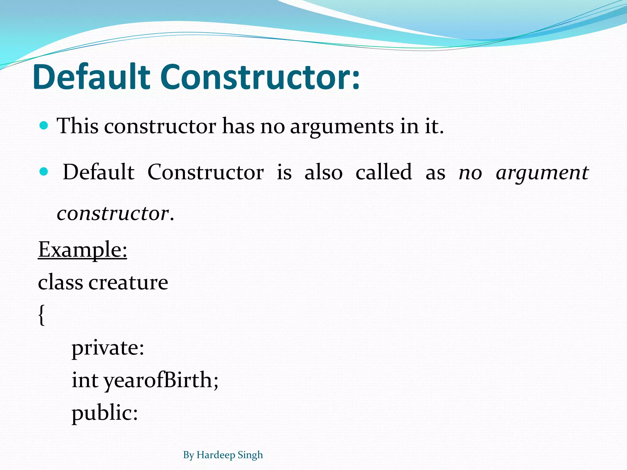 Default Constructor:
 This constructor has no arguments in it.
 Default Constructor is also called as no argument
constructor.
Example:
class creature
{
private:
int yearofBirth;
public:
By Hardeep Singh
 
