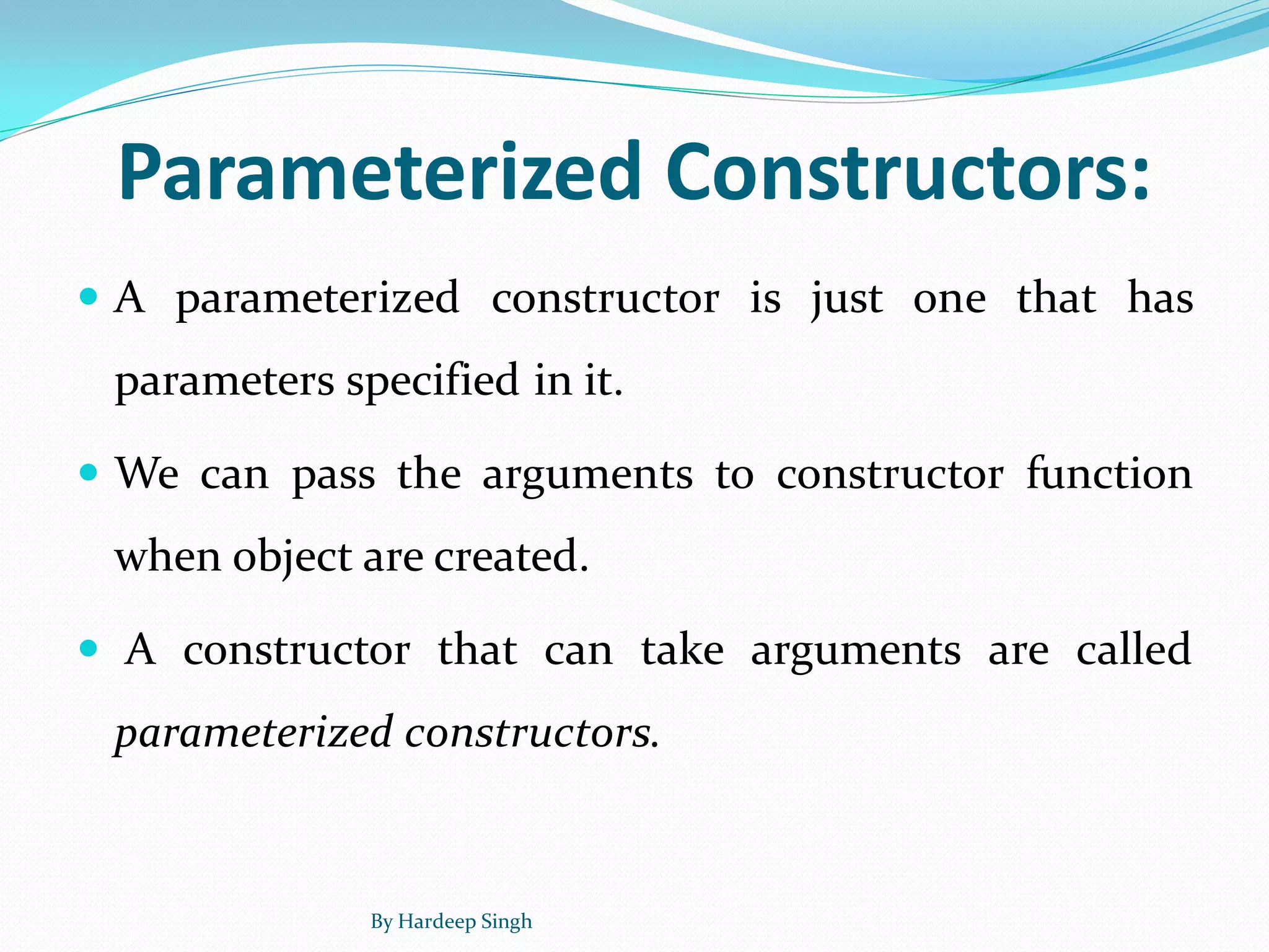 Parameterized Constructors:
 A parameterized constructor is just one that has
parameters specified in it.
 We can pass the arguments to constructor function
when object are created.
 A constructor that can take arguments are called
parameterized constructors.
By Hardeep Singh
 