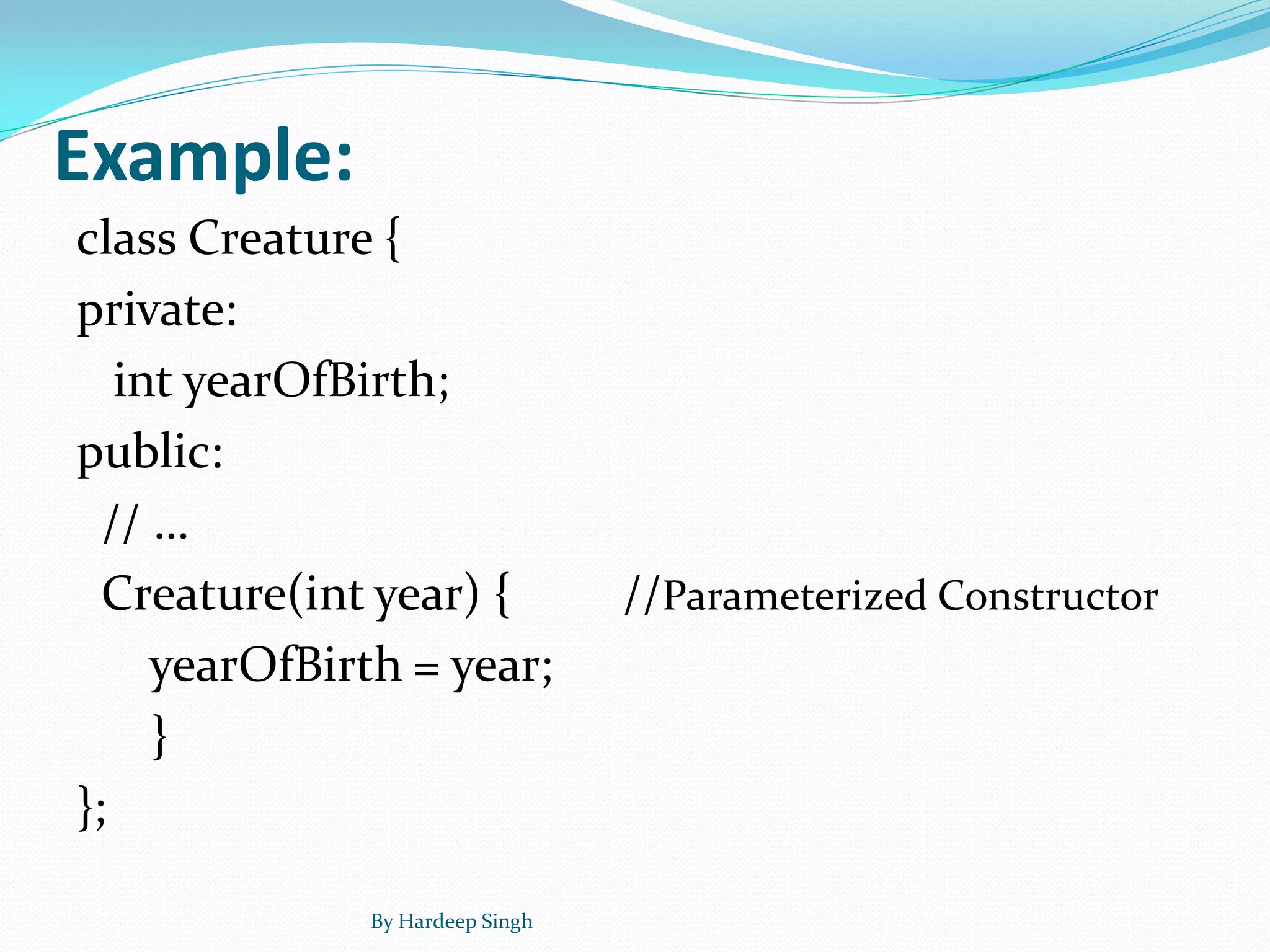 Example:
class Creature {
private:
int yearOfBirth;
public:
// …
Creature(int year) { //Parameterized Constructor
yearOfBirth = year;
}
};
By Hardeep Singh
 