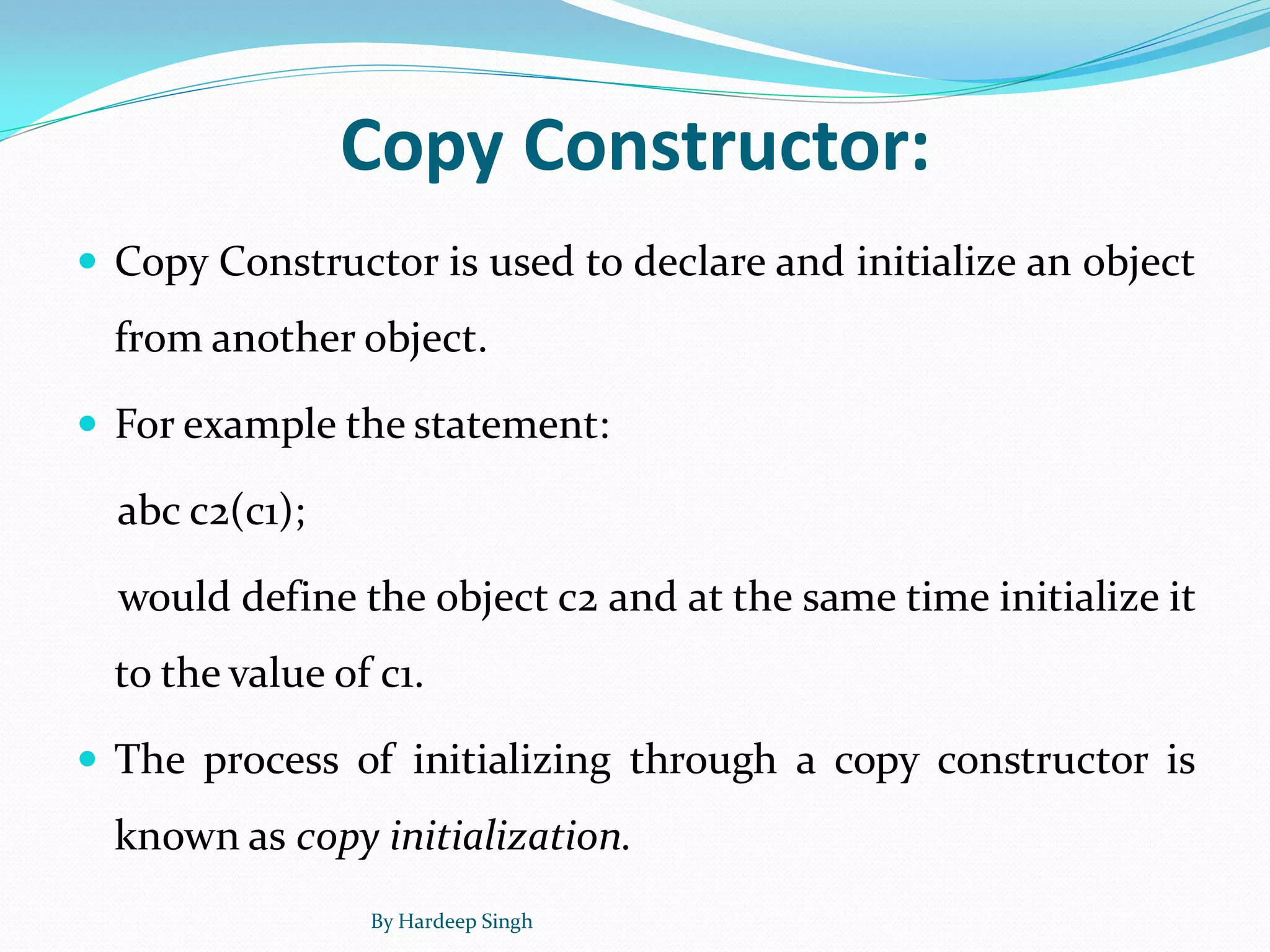 Copy Constructor:
 Copy Constructor is used to declare and initialize an object
from another object.
 For example the statement:
abc c2(c1);
would define the object c2 and at the same time initialize it
to the value of c1.
 The process of initializing through a copy constructor is
known as copy initialization.
By Hardeep Singh
 