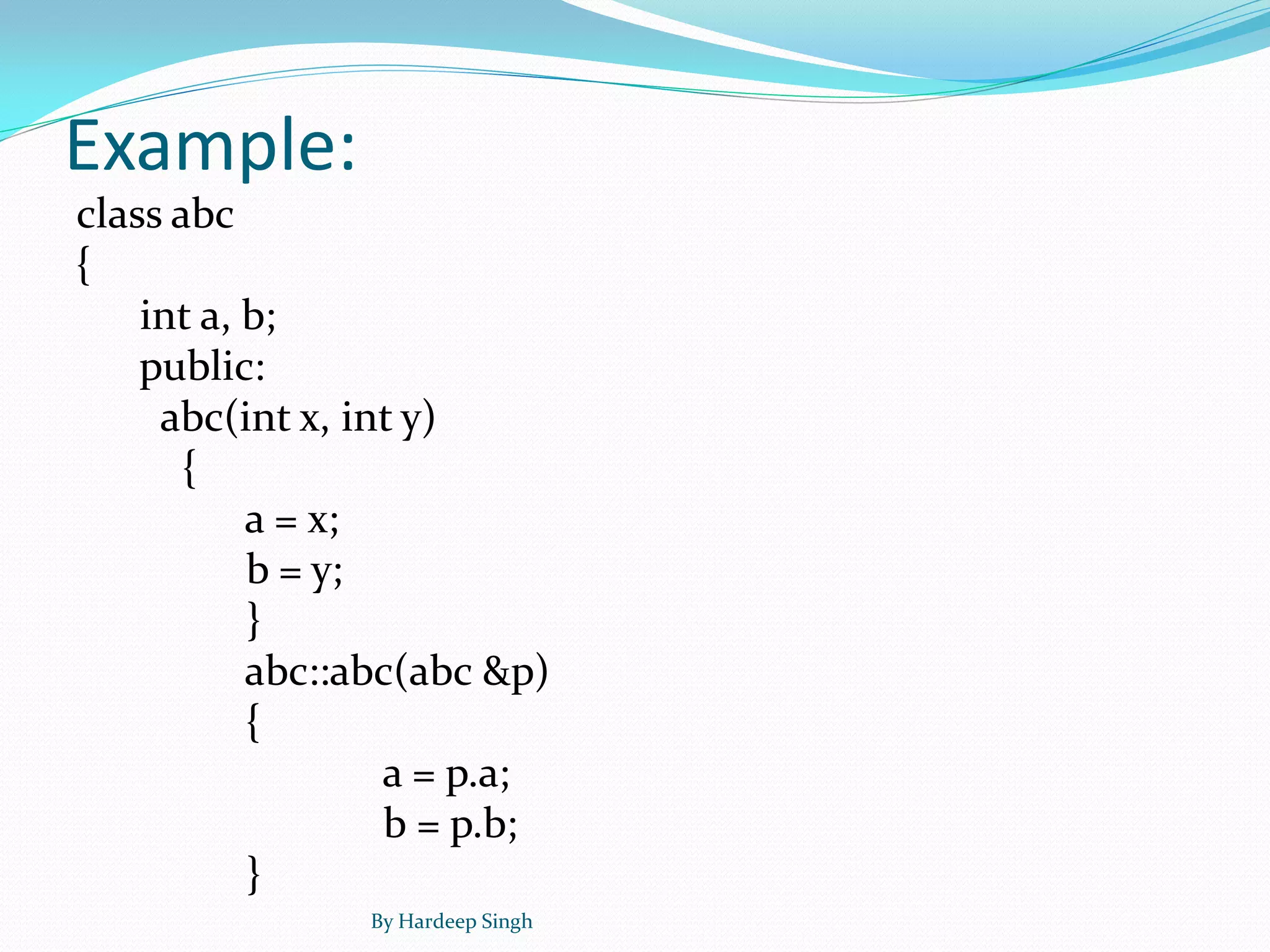 Example:
class abc
{
int a, b;
public:
abc(int x, int y)
{
a = x;
b = y;
}
abc::abc(abc &p)
{
a = p.a;
b = p.b;
}
By Hardeep Singh
 