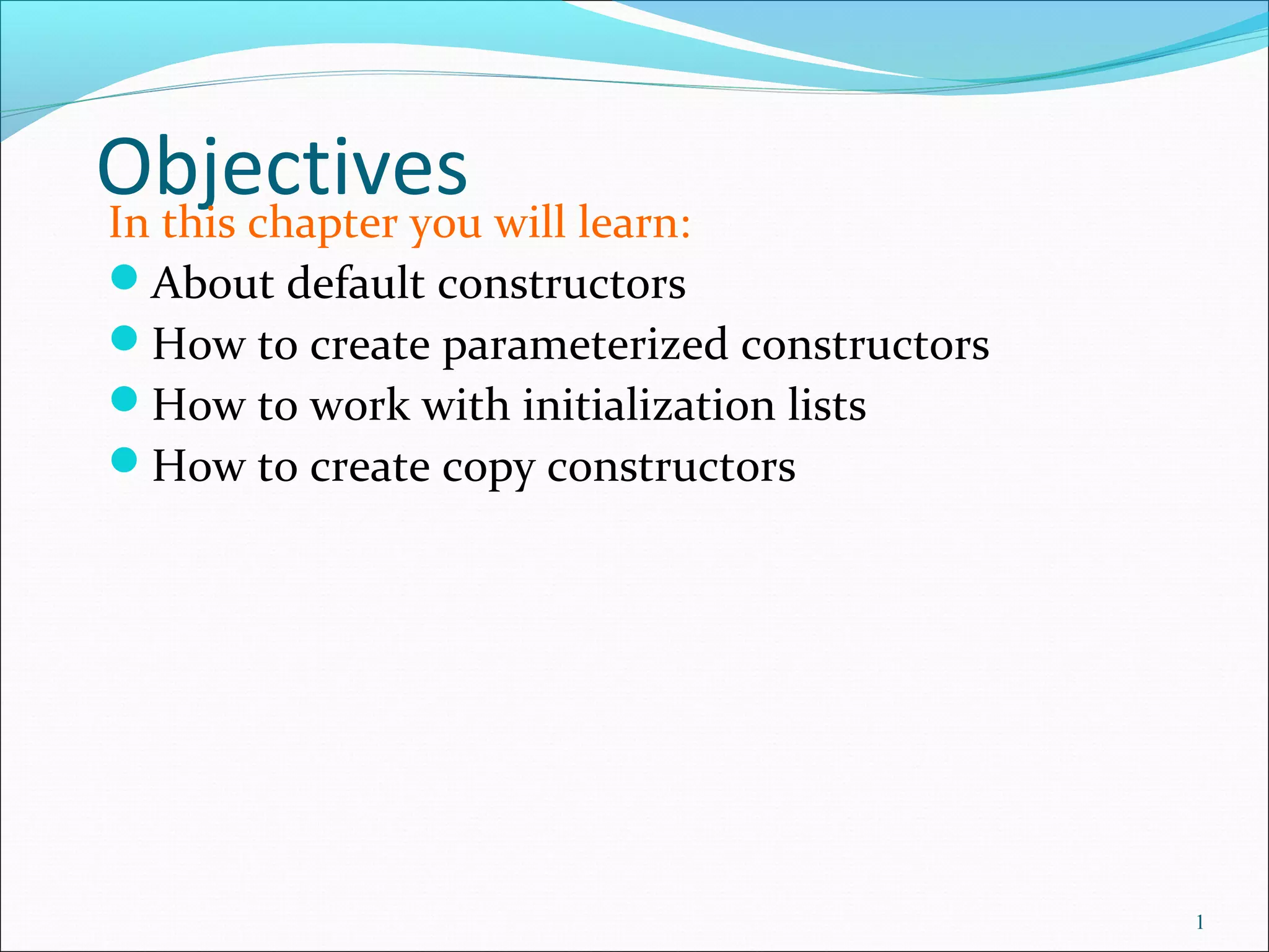 ObjectivesIn this chapter you will learn:
About default constructors
How to create parameterized constructors
How to work with initialization lists
How to create copy constructors
1
 