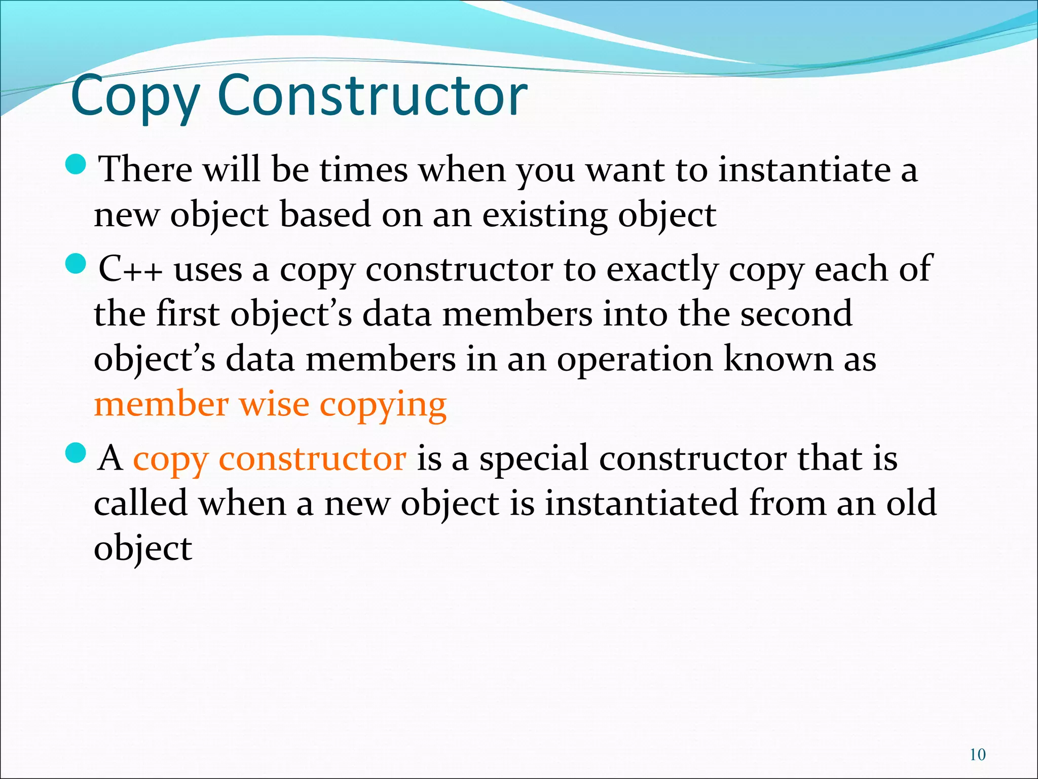 Copy Constructor
There will be times when you want to instantiate a
new object based on an existing object
C++ uses a copy constructor to exactly copy each of
the first object’s data members into the second
object’s data members in an operation known as
member wise copying
A copy constructor is a special constructor that is
called when a new object is instantiated from an old
object
10
 