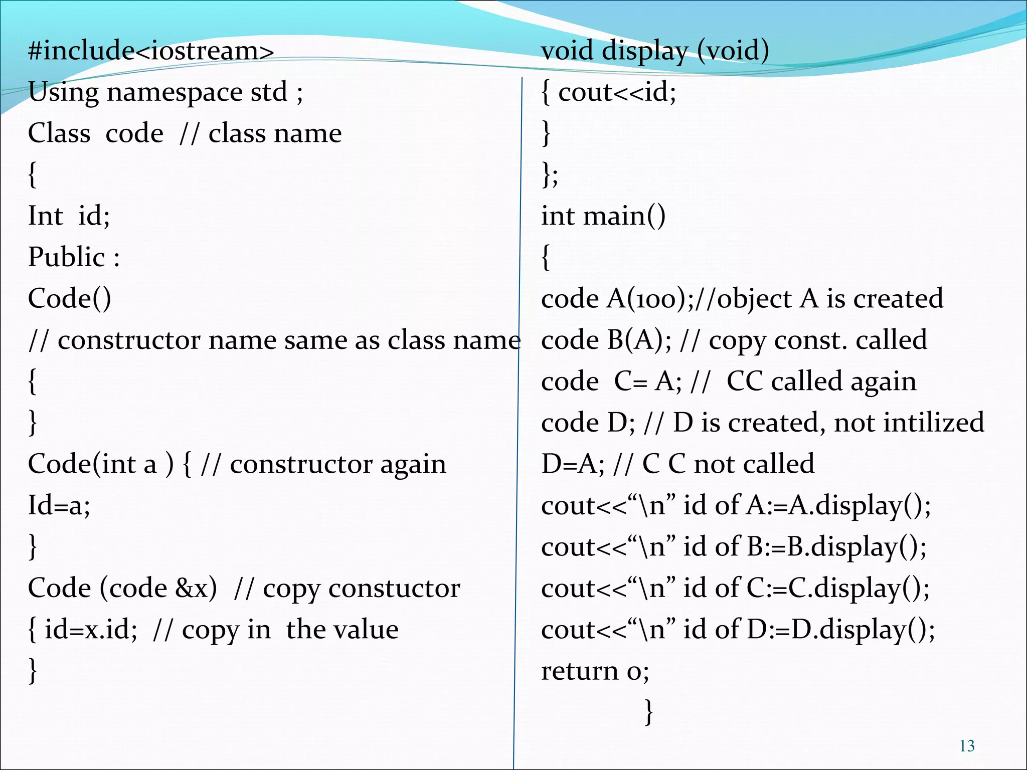 #include<iostream> void display (void)
Using namespace std ; { cout<<id;
Class code // class name }
{ };
Int id; int main()
Public : {
Code() code A(100);//object A is created
// constructor name same as class name code B(A); // copy const. called
{ code C= A; // CC called again
} code D; // D is created, not intilized
Code(int a ) { // constructor again D=A; // C C not called
Id=a; cout<<“n” id of A:=A.display();
} cout<<“n” id of B:=B.display();
Code (code &x) // copy constuctor cout<<“n” id of C:=C.display();
{ id=x.id; // copy in the value cout<<“n” id of D:=D.display();
} return 0;
}
13
 