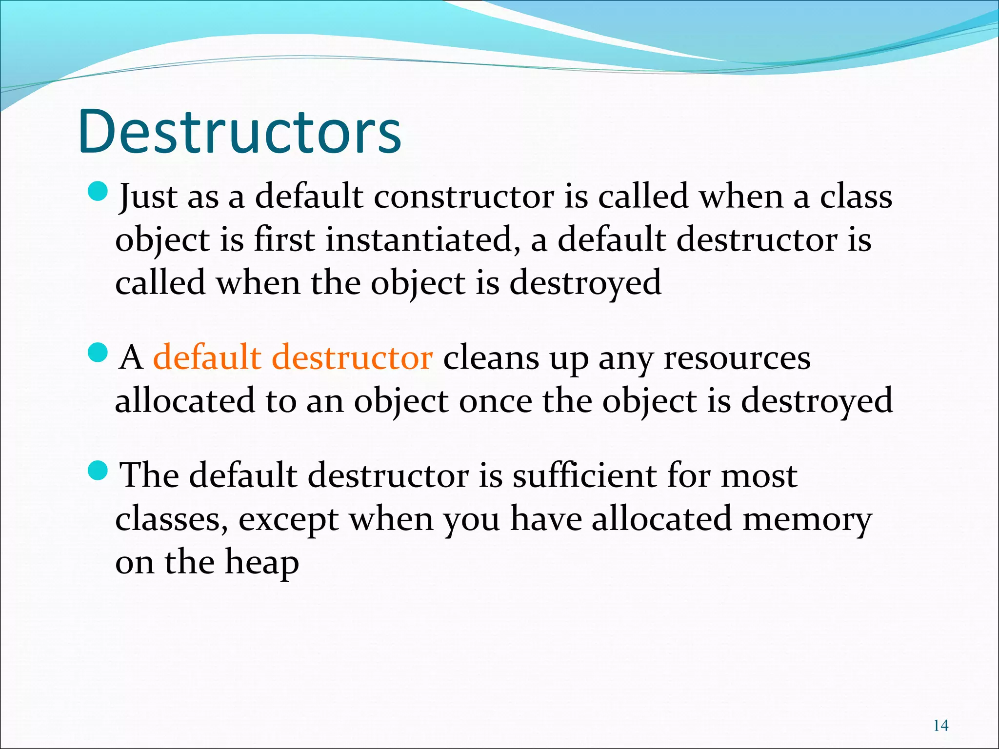 Destructors
Just as a default constructor is called when a class
object is first instantiated, a default destructor is
called when the object is destroyed
A default destructor cleans up any resources
allocated to an object once the object is destroyed
The default destructor is sufficient for most
classes, except when you have allocated memory
on the heap
14
 