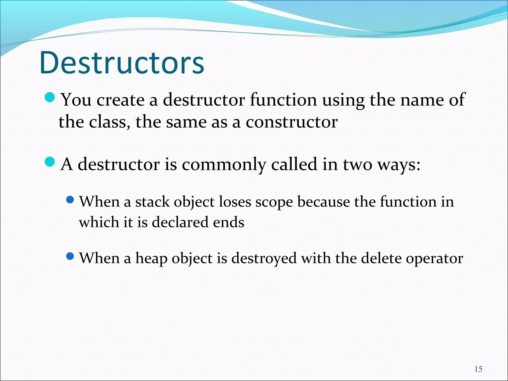Destructors
You create a destructor function using the name of
the class, the same as a constructor
A destructor is commonly called in two ways:
When a stack object loses scope because the function in
which it is declared ends
When a heap object is destroyed with the delete operator
15
 