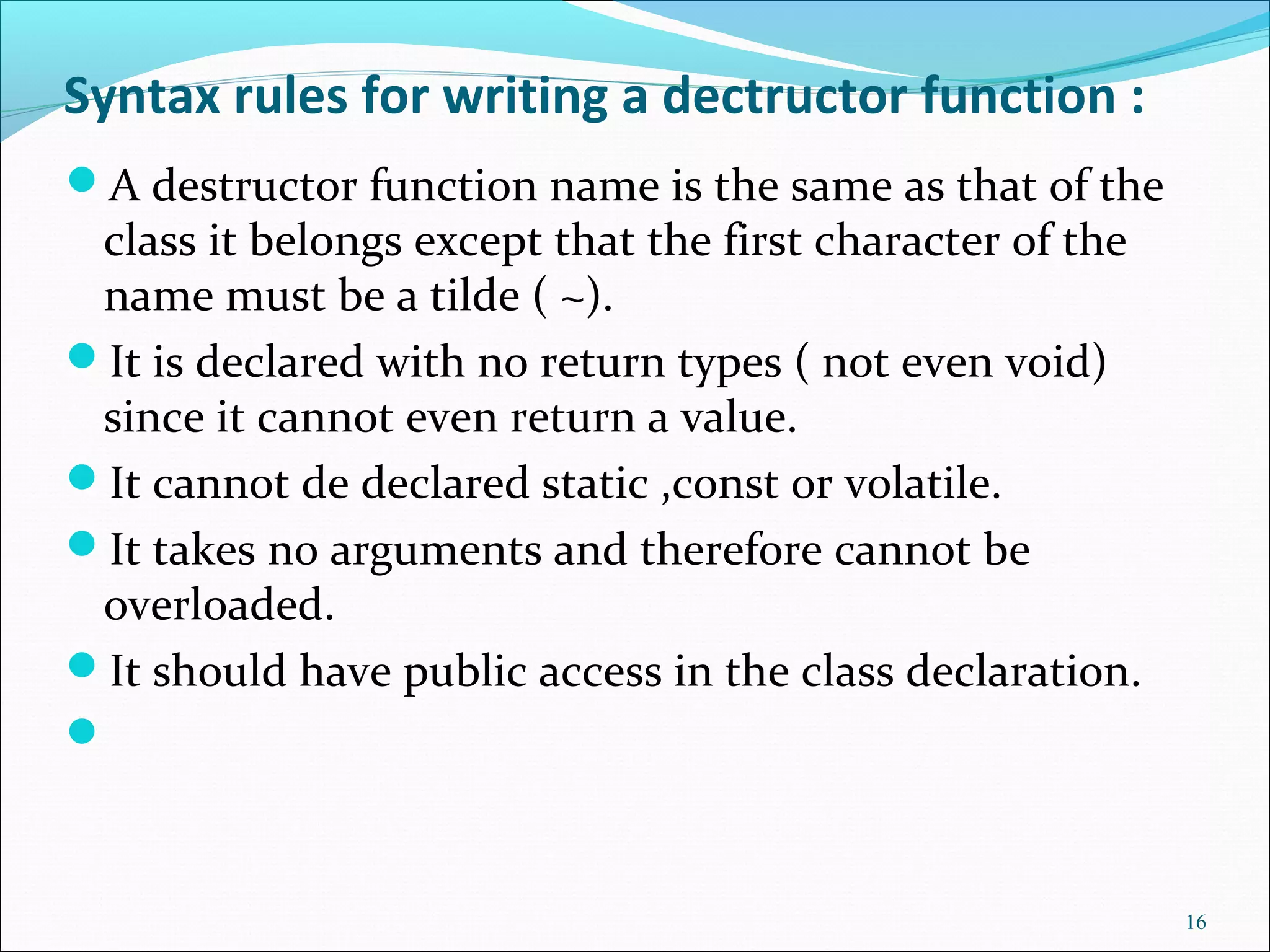 Syntax rules for writing a dectructor function :
A destructor function name is the same as that of the
class it belongs except that the first character of the
name must be a tilde ( ~).
It is declared with no return types ( not even void)
since it cannot even return a value.
It cannot de declared static ,const or volatile.
It takes no arguments and therefore cannot be
overloaded.
It should have public access in the class declaration.

16
 