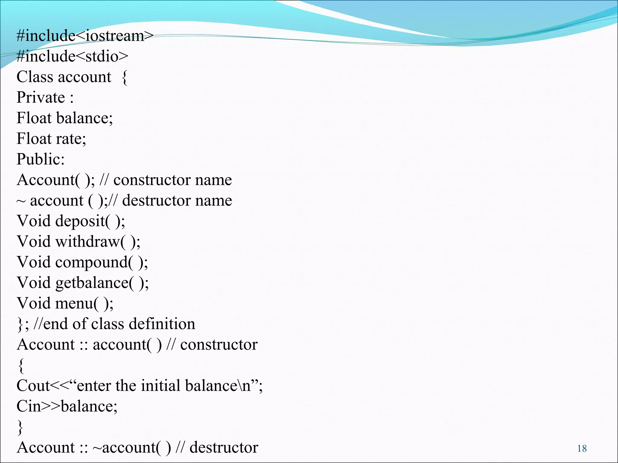 18
#include<iostream>
#include<stdio>
Class account {
Private :
Float balance;
Float rate;
Public:
Account( ); // constructor name
~ account ( );// destructor name
Void deposit( );
Void withdraw( );
Void compound( );
Void getbalance( );
Void menu( );
}; //end of class definition
Account :: account( ) // constructor
{
Cout<<“enter the initial balancen”;
Cin>>balance;
}
Account :: ~account( ) // destructor
 