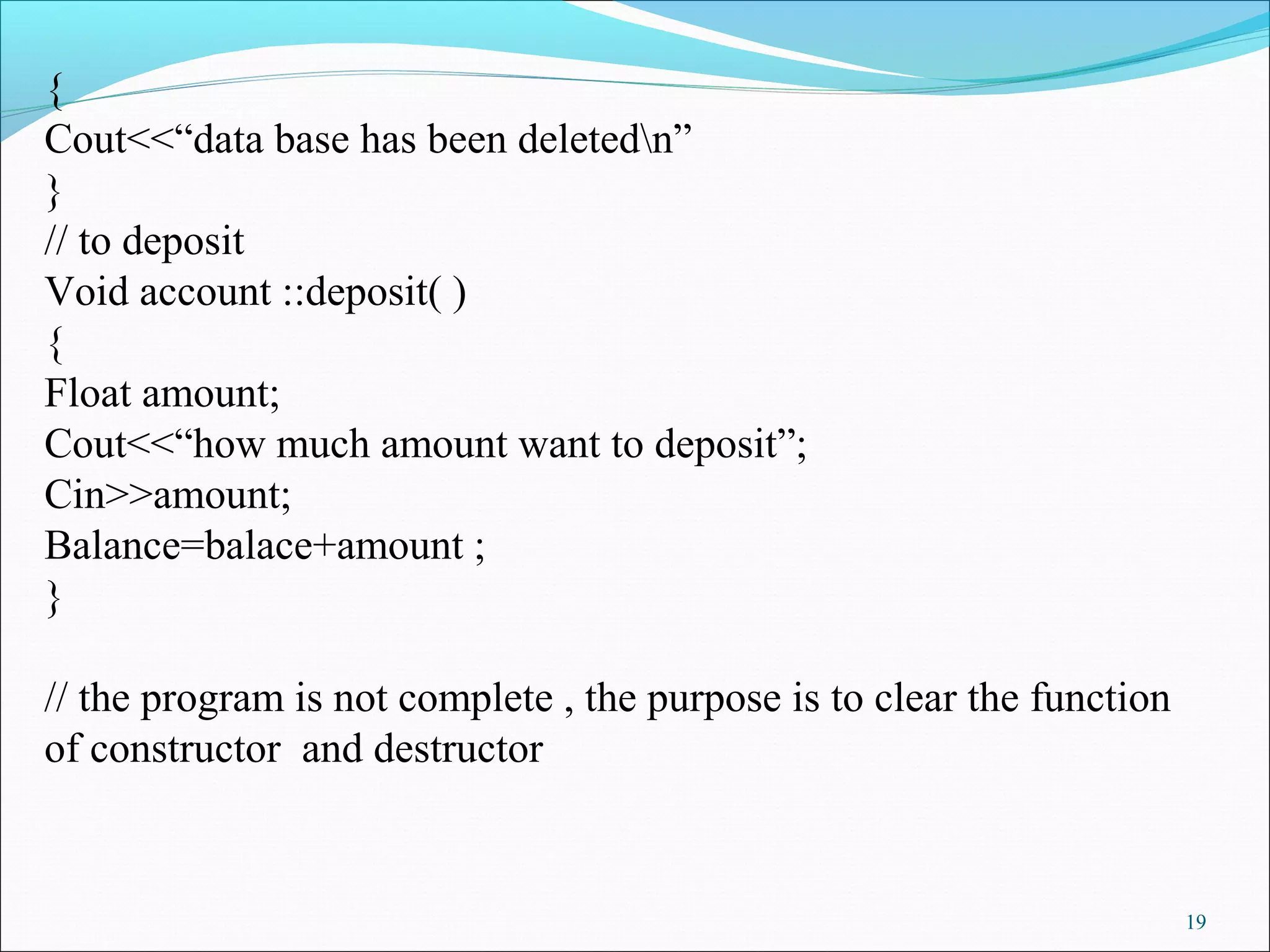 19
{
Cout<<“data base has been deletedn”
}
// to deposit
Void account ::deposit( )
{
Float amount;
Cout<<“how much amount want to deposit”;
Cin>>amount;
Balance=balace+amount ;
}
// the program is not complete , the purpose is to clear the function
of constructor and destructor
 