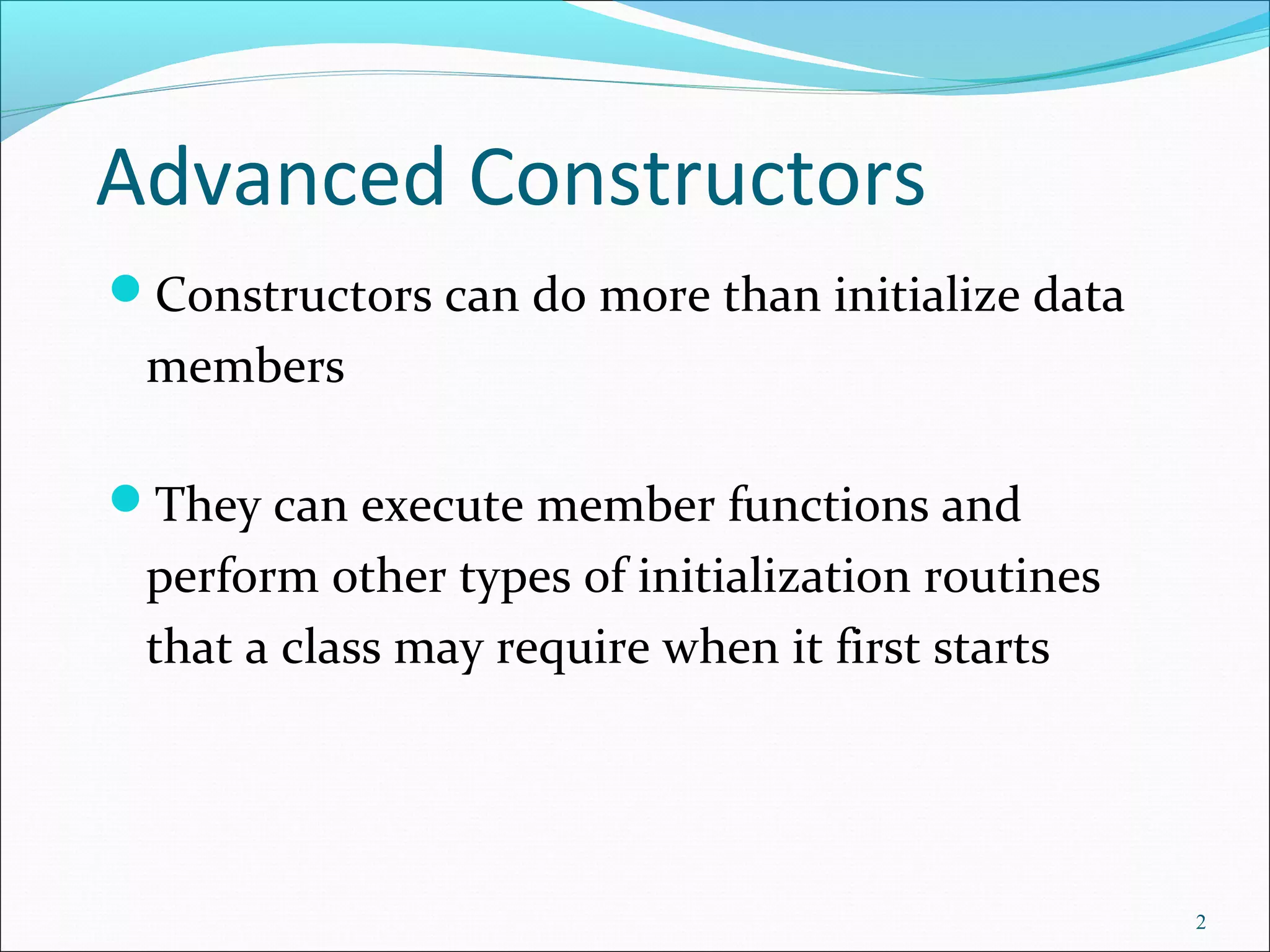 Advanced Constructors
Constructors can do more than initialize data
members
They can execute member functions and
perform other types of initialization routines
that a class may require when it first starts
2
 