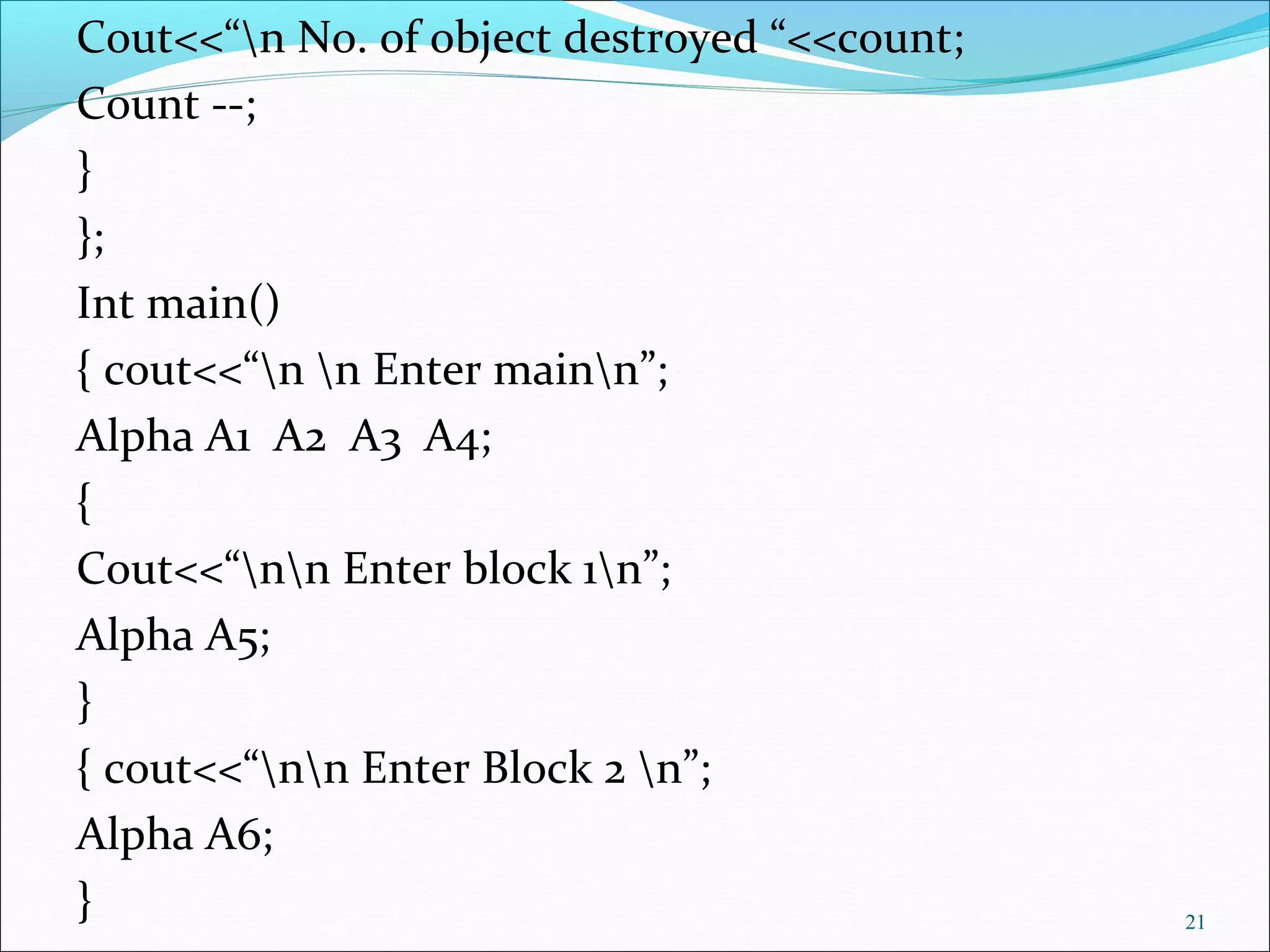 Cout<<“n No. of object destroyed “<<count;
Count --;
}
};
Int main()
{ cout<<“n n Enter mainn”;
Alpha A1 A2 A3 A4;
{
Cout<<“nn Enter block 1n”;
Alpha A5;
}
{ cout<<“nn Enter Block 2 n”;
Alpha A6;
} 21
 