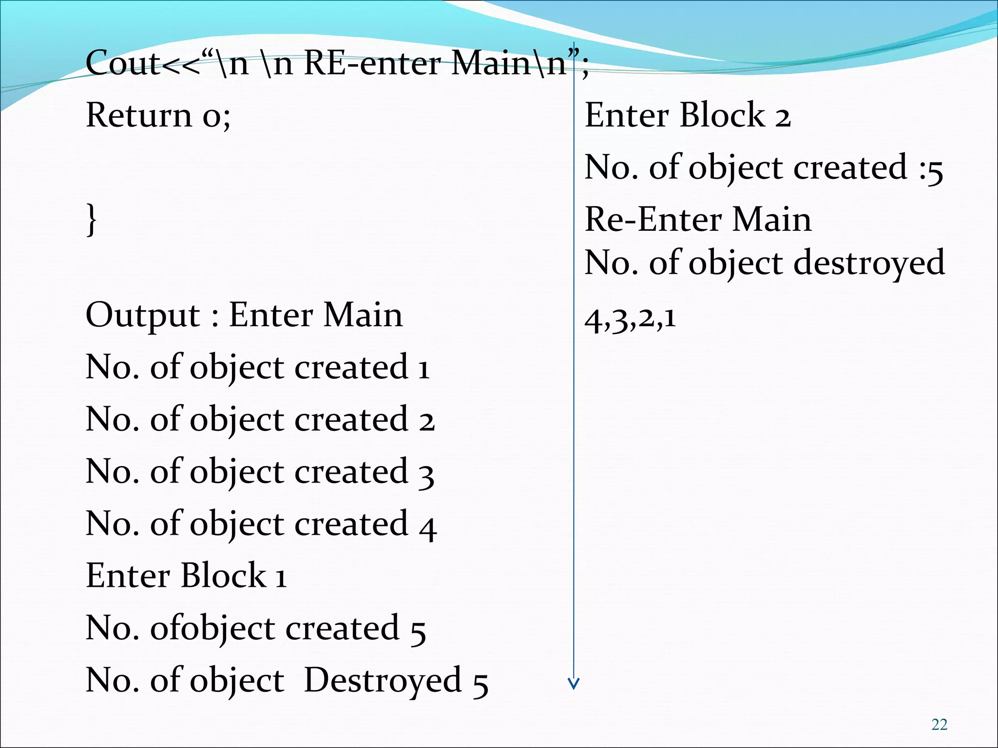 Cout<<“n n RE-enter Mainn”;
Return 0; Enter Block 2
No. of object created :5
} Re-Enter Main
No. of object destroyed
Output : Enter Main 4,3,2,1
No. of object created 1
No. of object created 2
No. of object created 3
No. of object created 4
Enter Block 1
No. ofobject created 5
No. of object Destroyed 5
22
 