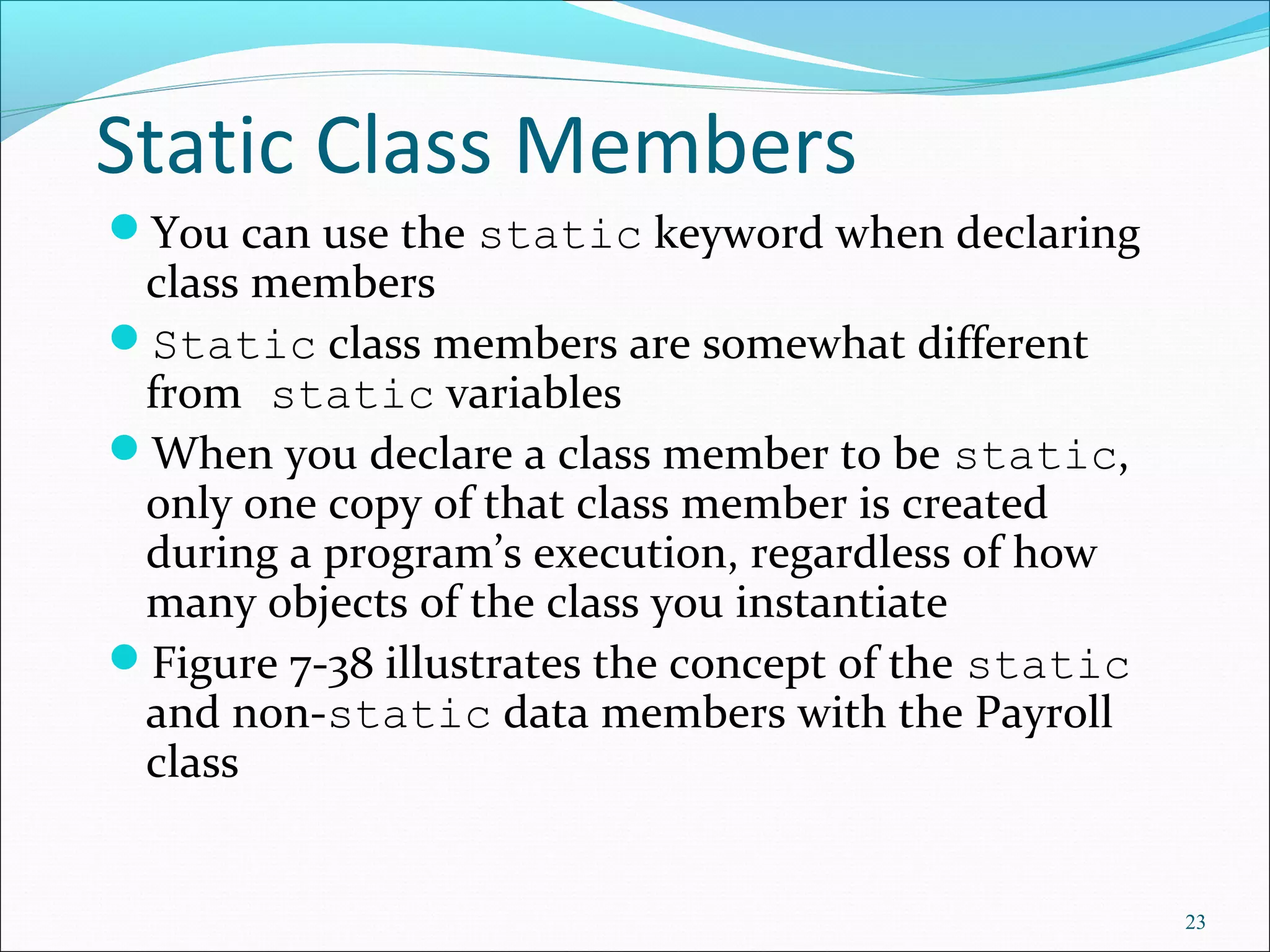 Static Class Members
You can use the static keyword when declaring
class members
Static class members are somewhat different
from static variables
When you declare a class member to be static,
only one copy of that class member is created
during a program’s execution, regardless of how
many objects of the class you instantiate
Figure 7-38 illustrates the concept of the static
and non-static data members with the Payroll
class
23
 