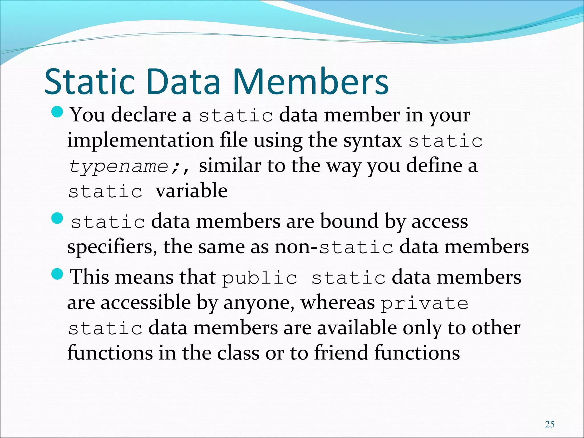 Static Data Members
You declare a static data member in your
implementation file using the syntax static
typename;, similar to the way you define a
static variable
static data members are bound by access
specifiers, the same as non-static data members
This means that public static data members
are accessible by anyone, whereas private
static data members are available only to other
functions in the class or to friend functions
25
 