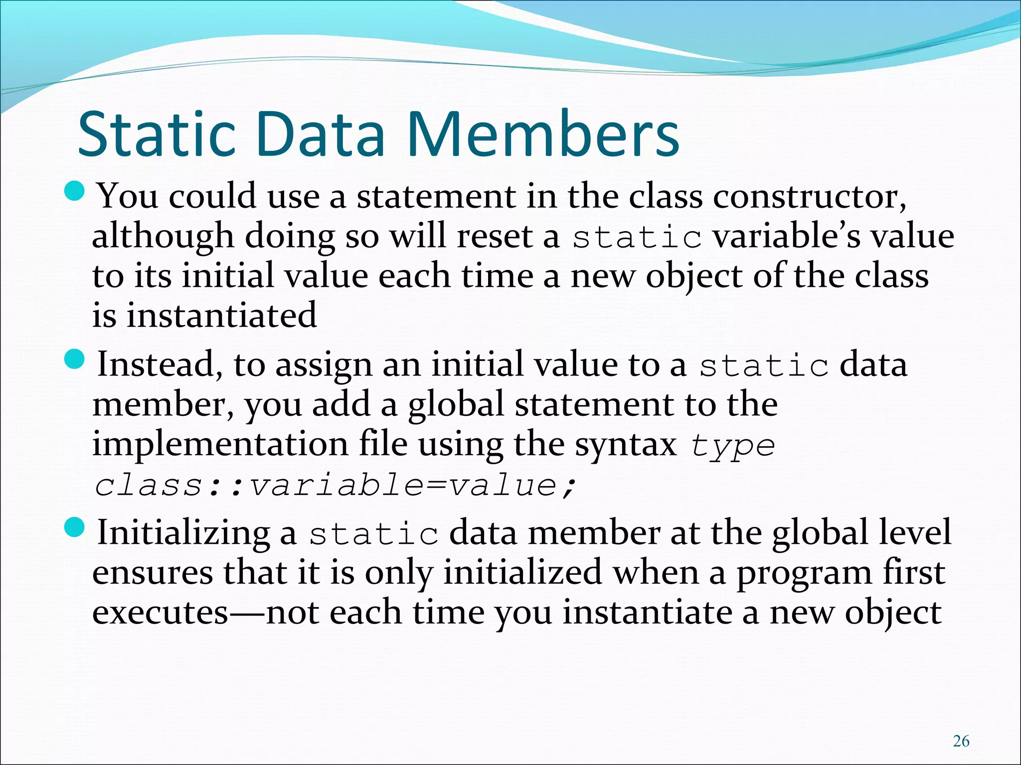 Static Data Members
You could use a statement in the class constructor,
although doing so will reset a static variable’s value
to its initial value each time a new object of the class
is instantiated
Instead, to assign an initial value to a static data
member, you add a global statement to the
implementation file using the syntax type
class::variable=value;
Initializing a static data member at the global level
ensures that it is only initialized when a program first
executes—not each time you instantiate a new object
26
 