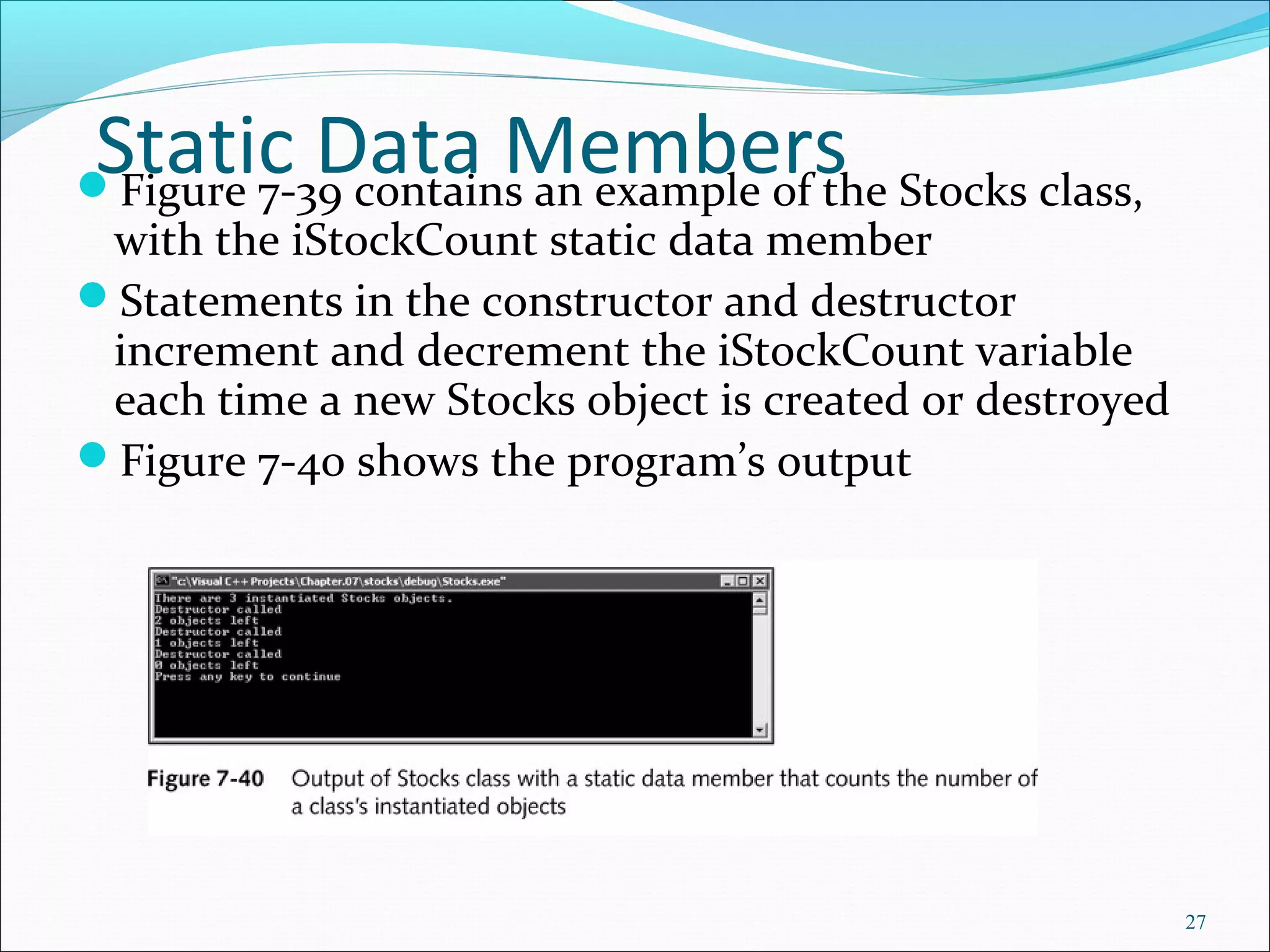 Static Data MembersFigure 7-39 contains an example of the Stocks class,
with the iStockCount static data member
Statements in the constructor and destructor
increment and decrement the iStockCount variable
each time a new Stocks object is created or destroyed
Figure 7-40 shows the program’s output
27
 