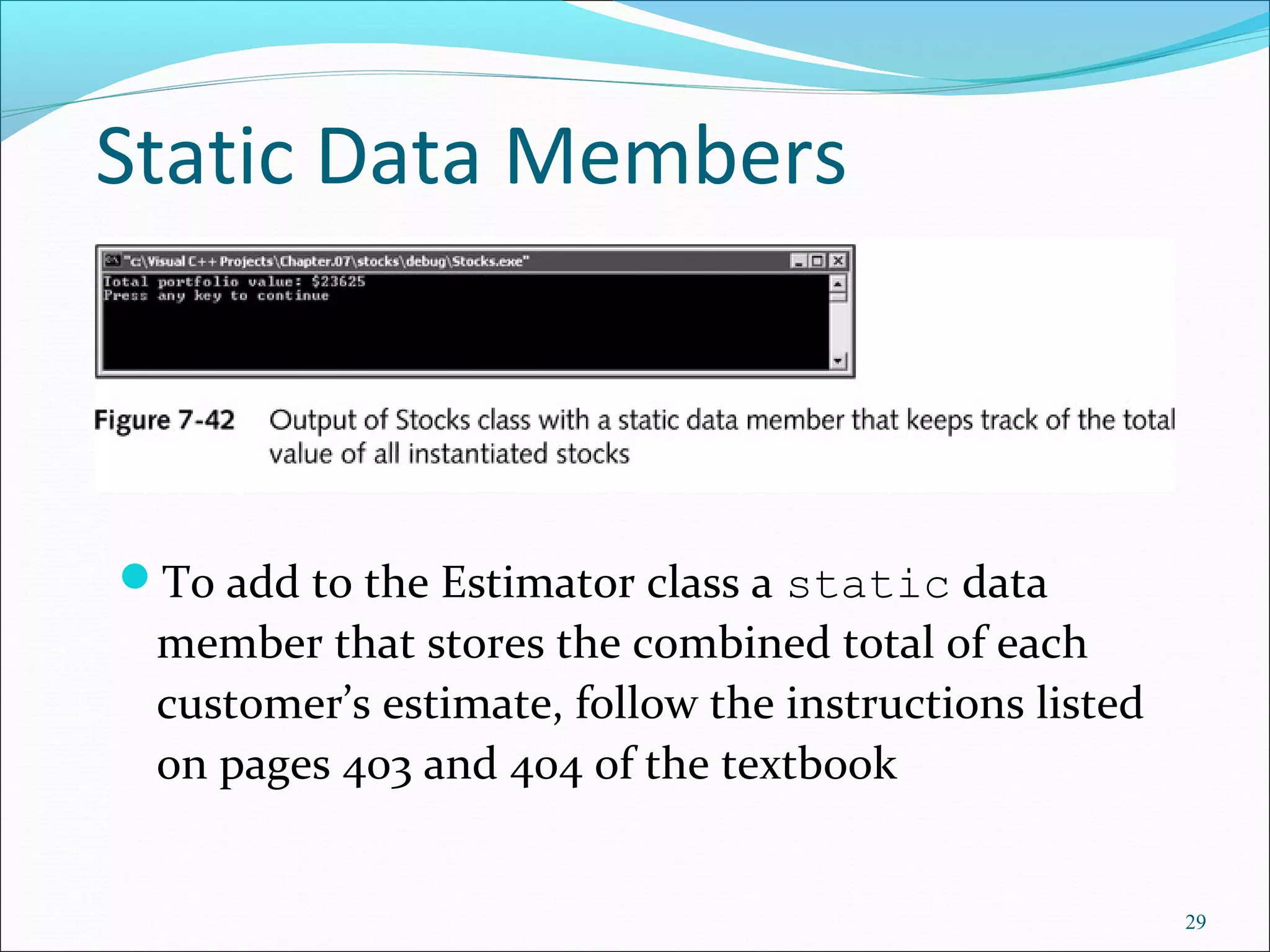 Static Data Members
To add to the Estimator class a static data
member that stores the combined total of each
customer’s estimate, follow the instructions listed
on pages 403 and 404 of the textbook
29
 