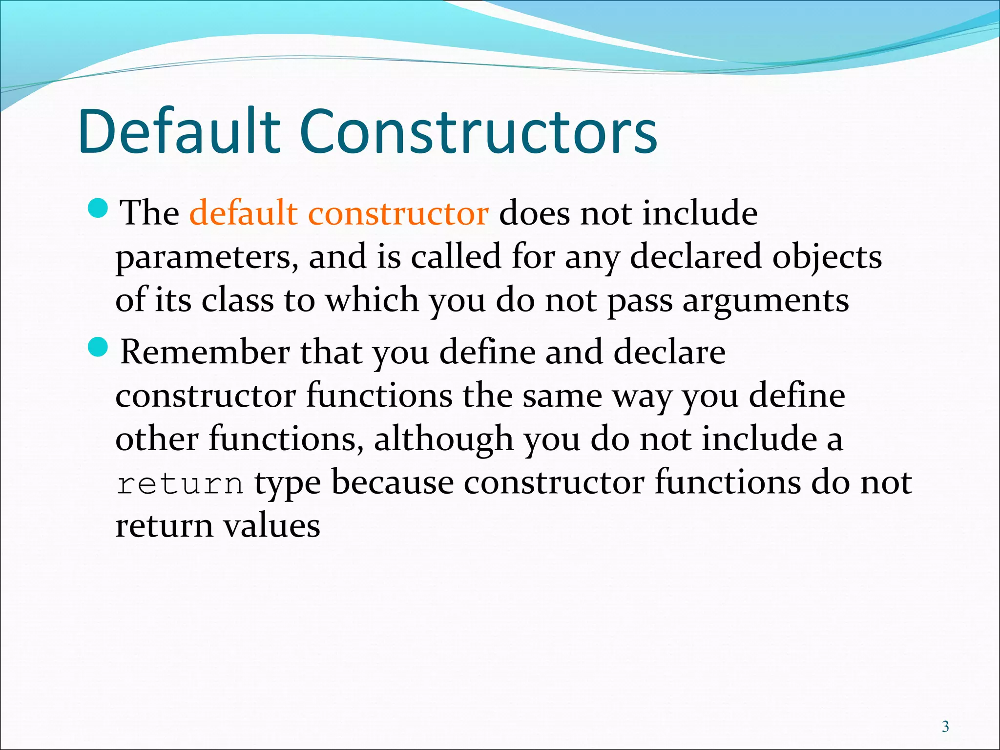 Default Constructors
The default constructor does not include
parameters, and is called for any declared objects
of its class to which you do not pass arguments
Remember that you define and declare
constructor functions the same way you define
other functions, although you do not include a
return type because constructor functions do not
return values
3
 