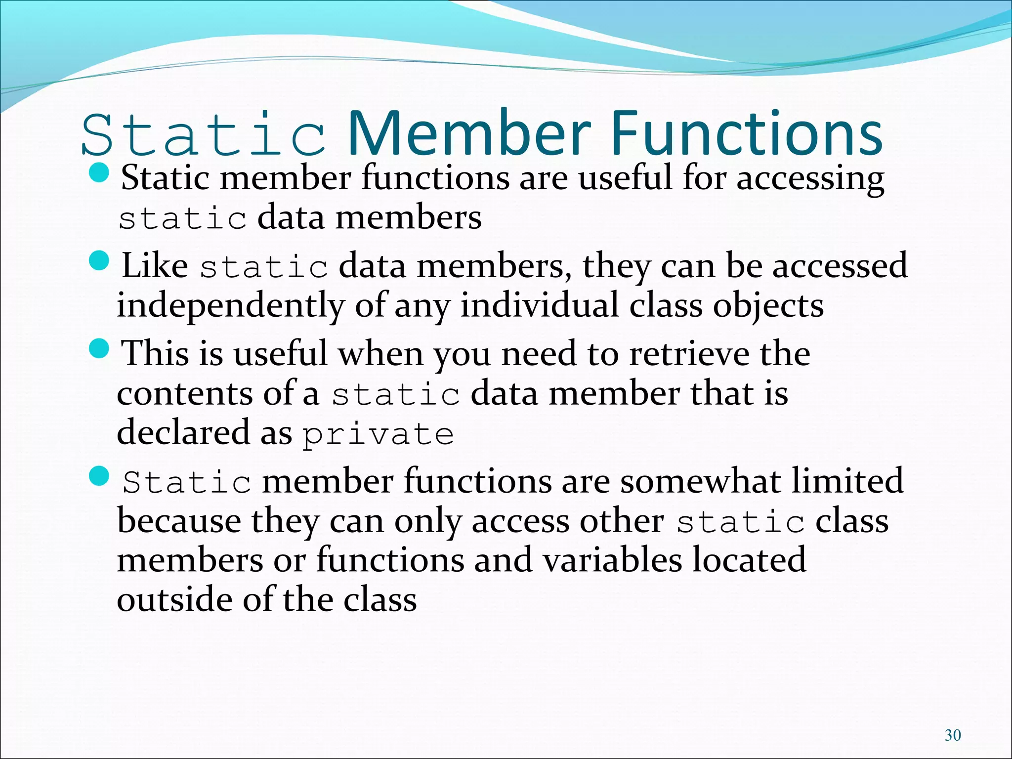 Static Member FunctionsStatic member functions are useful for accessing
static data members
Like static data members, they can be accessed
independently of any individual class objects
This is useful when you need to retrieve the
contents of a static data member that is
declared as private
Static member functions are somewhat limited
because they can only access other static class
members or functions and variables located
outside of the class
30
 