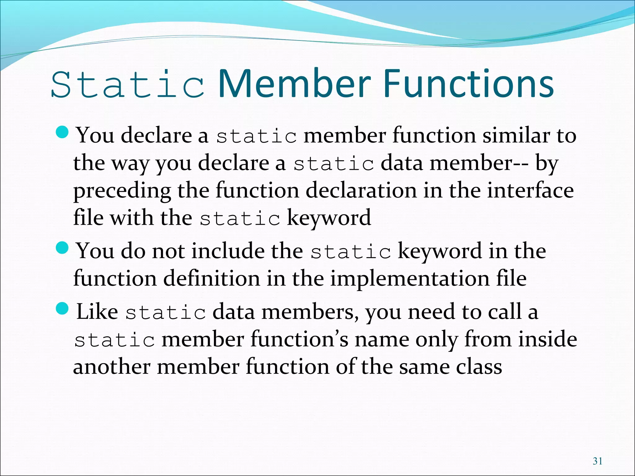 Static Member Functions
You declare a static member function similar to
the way you declare a static data member-- by
preceding the function declaration in the interface
file with the static keyword
You do not include the static keyword in the
function definition in the implementation file
Like static data members, you need to call a
static member function’s name only from inside
another member function of the same class
31
 